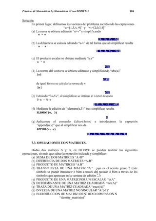 Prácticas de Matemáticas I y Matemáticas II con DERIVE-5                               104


Solución.
       En primer lugar, definamos los vectores del problema escribiendo las expresiones
                                “u:=[1,3,4,-9]” y “v:=[2,0,3,4]”
       (a) La suma se obtiene editando “u+v” y simplificando


       (b) La diferencia se calcula editando “u-v” de tal forma que al simplificar resulta



       (c) El producto escalar se obtiene mediante “u.v”


       (d) La norma del vector u se obtiene editando y simplificando “abs(u)”



           de igual forma se calcula la norma de v


       (e) Editando “3u-5v”, al simplificar se obtiene el vector deseado



       (f) Mediante la edición de “element(u,3)” tras simplificar resulta



       (g) Aplicamos el comando Editar(Autor)              e   introducimos   la   expresión
           “append(u,v)” que al simplificar nos da




       7.3. OPERACIONES CON MATRICES.

       Dadas dos matrices A y B, en DERIVE se pueden realizar las siguientes
operaciones, sin más que editar la expresión indicada y simplificar:
       (a) SUMA DE DOS MATRICES “A+B”
       (b) DIFERENCIA DE DOS MATRICES “A-B”
       (c) PRODUCTO DE MATRICES “A.B”
       (d) TRANSPUESTA DE UNA MATRIZ “A`” ¡ojo es el acento grave `! (este
           símbolo se puede introducir o bien a través del teclado o bien a través de los
           símbolos que aparecen en la ventana de edición )
       (e) PRODUCTO DE UNA MATRIZ POR UN ESCALAR “α.A”
       (f) DETERMINANTE DE UNA MATRIZ CUADRADA “det(A)”
       (g) TRAZA DE UNA MATRIZ CUADRADA “trace(A)”
       (h) INVERSA DE UNA MATRIZ NO SINGULAR “A^(-1)”
       (i) INTRODUCCION DE MATRIZ IDENTIDAD DIMENSION N
                             “identity_matrix(n)”
 