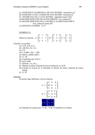 Principales comandos de DERIVE-5 para el álgebra                                   105


       (j) EXTRAER EL ELEMENTO aij DE UNA MATRIZ “element(A,i,j)”
       (k) EXTRAER LA FILA J-ESIMA DE UNA MATRIZ “element(A,j)”
       (l) AÑADIR UNA FILA A UNA MATRIZ “append(A,matriz fila)”
       (m) MATRIZ REDUCIDA DE GAUSS-JORDAN “row_reduce(A)”
       (n) MATRIZ REDUCIDA DE LA MATRIZ A AUMENTADA POR B
                    “row_reduce(A,matriz B)”
       (o) POTENCIA N-ESIMA “A^n”


       EJEMPLO 7.6.
                                 1 3 − 5        6 2 3         2   3
                                                                   
       Dadas las matrices A =  0 2 3 , B =  1 4 2 , C =  1        4
                                5 9 1          7 6 5          3   5
                                                                   
Calcular si es posible:
       (a) A+B, A-B, A+C.
       (b) AB, BA, AC, CA
       (c) CtA
       (d) 3 A-4BC, 2AC+ ½ BC
       (e) det(A), det(B), det(C)
       (f) A-1, B-1
       (g) Comprobar que A.Id=A
       (h) tr(A), tr(B)
       (i) Efectuar 3 a12-5a13,
       (j) Obtener la matriz reducida de Gauss-Jordan de A y de B
       (k) Calcular la inversa de A utilizando el cálculo de matriz    reducida de Gauss-
            Jordan
       (l) A3, B4

Solución.
       En primer lugar definimos las tres matrices




       (a) Editando las expresiones “A+B”, “A-B” al simplificar se obtiene
 