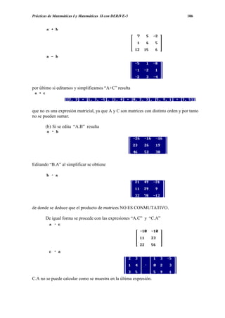 Prácticas de Matemáticas I y Matemáticas II con DERIVE-5                            106




por último si editamos y simplificamos “A+C” resulta




que no es una expresión matricial, ya que A y C son matrices con distinto orden y por tanto
no se pueden sumar.

       (b) Si se edita “A.B” resulta




Editando “B.A” al simplificar se obtiene




de donde se deduce que el producto de matrices NO ES CONMUTATIVO.

       De igual forma se procede con las expresiones “A.C” y “C.A”




C.A no se puede calcular como se muestra en la última expresión.
 