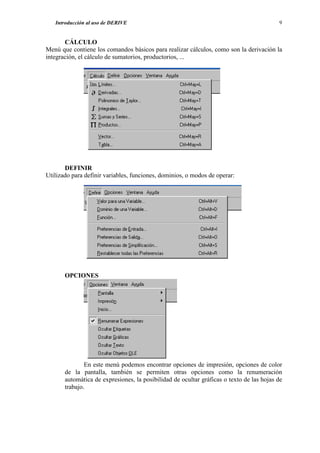 Introducción al uso de DERIVE                                                          9


       CÁLCULO
Menú que contiene los comandos básicos para realizar cálculos, como son la derivación la
integración, el cálculo de sumatorios, productorios, ...




       DEFINIR
Utilizado para definir variables, funciones, dominios, o modos de operar:




       OPCIONES




               En este menú podemos encontrar opciones de impresión, opciones de color
       de la pantalla, también se permiten otras opciones como la renumeración
       automática de expresiones, la posibilidad de ocultar gráficas o texto de las hojas de
       trabajo.
 