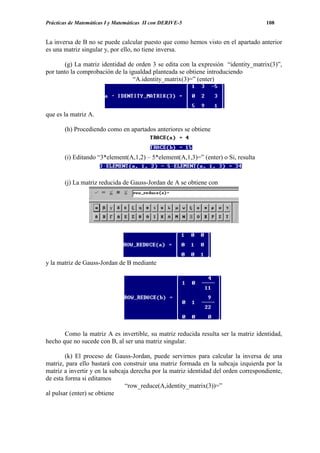 Prácticas de Matemáticas I y Matemáticas II con DERIVE-5                             108


La inversa de B no se puede calcular puesto que como hemos visto en el apartado anterior
es una matriz singular y, por ello, no tiene inversa.

        (g) La matriz identidad de orden 3 se edita con la expresión “identity_matrix(3)”,
por tanto la comprobación de la igualdad planteada se obtiene introduciendo
                                  “A.identity_matrix(3)=” (enter)




que es la matriz A.

       (h) Procediendo como en apartados anteriores se obtiene



       (i) Editando “3*element(A,1,2) – 5*element(A,1,3)=” (enter) o Si, resulta


       (j) La matriz reducida de Gauss-Jordan de A se obtiene con




y la matriz de Gauss-Jordan de B mediante




       Como la matriz A es invertible, su matriz reducida resulta ser la matriz identidad,
hecho que no sucede con B, al ser una matriz singular.

        (k) El proceso de Gauss-Jordan, puede servirnos para calcular la inversa de una
matriz, para ello bastará con construir una matriz formada en la subcaja izquierda por la
matriz a invertir y en la subcaja derecha por la matriz identidad del orden correspondiente,
de esta forma si editamos
                                “row_reduce(A,identity_matrix(3))=”
al pulsar (enter) se obtiene
 