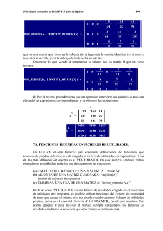 Principales comandos de DERIVE-5 para el álgebra                                    109




que es una matriz que tiene en la subcaja de la izquierda la matriz identidad (si la matriz
inicial es invertible) y en la subcaja de la derecha su inversa.
        Obsérvese lo que sucede si intentamos lo mismo con la matriz B que no tiene
inversa:




       (l) Por el mismo procedimiento que en apartados anteriores los cálculos se realizan
editando las expresiones correspondientes y se obtienen las expresiones




       7.4. FUNCIONES DEFINIDAS EN FICHEROS DE UTILIDADES.

       En DERIVE existen ficheros que contienen definiciones de funciones que
únicamente pueden utilizarse si está cargado el fichero de utilidades correspondiente. Uno
de los más utilizados de álgebra es el VECTOR.MTH. En este archivo, tenemos varias
operaciones predefinidas entre las que destacaremos las siguientes:

       (a) CALCULO DEL RANGO DE UNA MATRIZ A: “rank(A)”
       (b) ADJUNTA DE UNA MATRIZ CUADRADA: “adjoint(A)”
           (matriz de adjuntos transpuesta)
       (c) ELIMINAR UNA FILA DE UNA MATRIZ A: “delete_element(A,k)”

       (NOTA: como VECTOR.MTH es un fichero de utilidades colgado en el directorio
       de utilidades del programa, es posible utilizar funciones del fichero sin necesidad
       de tener que cargar el mismo, esto no sucede cuando creamos ficheros de utilidades
       propios, como es el caso del fichero ALGEBRA.MTH, creado por nosotros. Por
       norma general y para facilitar el trabajo siempre cargaremos los ficheros de
       utilidades mediante la secuencia que describimos a continuación).
 
