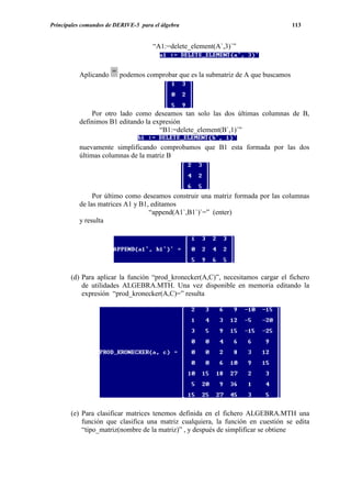 Principales comandos de DERIVE-5 para el álgebra                                   113


                                      “A1:=delete_element(A`,3)`”



          Aplicando      podemos comprobar que es la submatriz de A que buscamos




              Por otro lado como deseamos tan solo las dos últimas columnas de B,
          definimos B1 editando la expresión
                                     “B1:=delete_element(B`,1)`”

          nuevamente simplificando comprobamos que B1 esta formada por las dos
          últimas columnas de la matriz B




               Por último como deseamos construir una matriz formada por las columnas
          de las matrices A1 y B1, editamos
                                  “append(A1`,B1`)`=” (enter)
          y resulta




       (d) Para aplicar la función “prod_kronecker(A,C)”, necesitamos cargar el fichero
           de utilidades ALGEBRA.MTH. Una vez disponible en memoria editando la
           expresión “prod_kronecker(A,C)=” resulta




       (e) Para clasificar matrices tenemos definida en el fichero ALGEBRA.MTH una
           función que clasifica una matriz cualquiera, la función en cuestión se edita
           “tipo_matriz(nombre de la matriz)” , y después de simplificar se obtiene
 