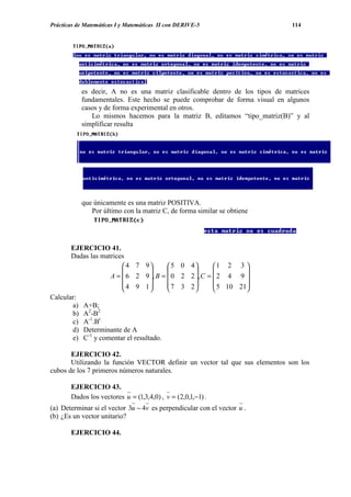 Prácticas de Matemáticas I y Matemáticas II con DERIVE-5                      114




           es decir, A no es una matriz clasificable dentro de los tipos de matrices
           fundamentales. Este hecho se puede comprobar de forma visual en algunos
           casos y de forma experimental en otros.
              Lo mismos hacemos para la matriz B, editamos “tipo_matriz(B)” y al
           simplificar resulta




           que únicamente es una matriz POSITIVA.
              Por último con la matriz C, de forma similar se obtiene




       EJERCICIO 41.
       Dadas las matrices
                         4 7 9        5 0 4       1 2 3 
                                                          
                    A =  6 2 9 , B =  0 2 2 , C =  2 4 9 
                         4 9 1       7 3 2         5 10 21
                                                          
Calcular:
       a) A+B;
       b) A2-B2
       c) A-1.Bt
       d) Determinante de A
       e) C-1 y comentar el resultado.

       EJERCICIO 42.
       Utilizando la función VECTOR definir un vector tal que sus elementos son los
cubos de los 7 primeros números naturales.

       EJERCICIO 43.
       Dados los vectores u = (1,3,4,0) , v = (2,0,1,−1) .
(a) Determinar si el vector 3u − 4v es perpendicular con el vector u .
(b) ¿Es un vector unitario?

       EJERCICIO 44.
 