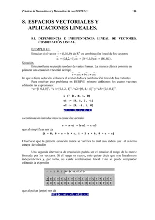 Prácticas de Matemáticas I y Matemáticas II con DERIVE-5                                 116



8. ESPACIOS VECTORIALES Y
   APLICACIONES LINEALES.
       8.1. DEPENDENCIA E INDEPENDENCIA LINEAL DE VECTORES.
            COMBINACIÓN LINEAL.

       EJEMPLO 8.1.
       Estudiar si el vector v = (1,0,1,0) de R4 es combinación lineal de los vectores
                             u 1 = (0,1,2,−1), u 2 = (0,−1,1,0), u 3 = (0,1,0,1) .
Solución.
        Este problema se puede resolver de varias formas. La manera clásica consiste en
plantear una ecuación vectorial del tipo
                                           v = au 1 + bu 2 + cu 3
tal que si tiene solución, entonces el vector dado es combinación lineal de los restantes.
        Para resolver este problema en DERIVE primero definimos los cuatro vectores
editando las expresiones:
        “v:=[1,0,1,0]”, “u1:=[0,1,2,-1]”, “u2:=[0,-1,1,0]” y “u3:=[0,1,0,1]”.




a continuación introducimos la ecuación vectorial


que al simplificar nos da


Obsérvese que la primera ecuación nunca se verifica lo cual nos indica que el sistema
carece de solución

       Una segunda alternativa de resolución podría ser el estudiar el rango de la matriz
formada por los vectores. Si el rango es cuatro, esto quiere decir que son linealmente
independientes y, por tanto, no existe combinación lineal. Esto se puede comprobar
editando la expresión




que al pulsar (enter) nos da
 