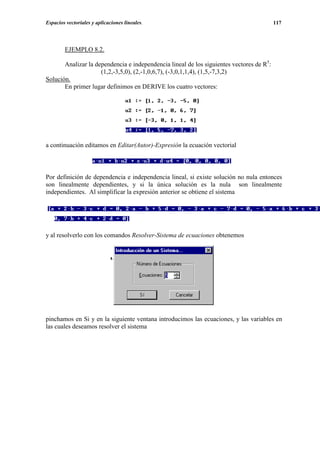 Espacios vectoriales y aplicaciones lineales.                                             117




        EJEMPLO 8.2.

       Analizar la dependencia e independencia lineal de los siguientes vectores de R5:
                     (1,2,-3,5,0), (2,-1,0,6,7), (-3,0,1,1,4), (1,5,-7,3,2)
Solución.
       En primer lugar definimos en DERIVE los cuatro vectores:




a continuación editamos en Editar(Autor)-Expresión la ecuación vectorial



Por definición de dependencia e independencia lineal, si existe solución no nula entonces
son linealmente dependientes, y si la única solución es la nula son linealmente
independientes. Al simplificar la expresión anterior se obtiene el sistema




y al resolverlo con los comandos Resolver-Sistema de ecuaciones obtenemos




pinchamos en Si y en la siguiente ventana introducimos las ecuaciones, y las variables en
las cuales deseamos resolver el sistema
 