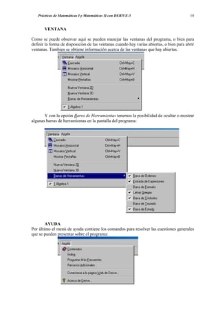 Prácticas de Matemáticas I y Matemáticas II con DERIVE-5                               10


       VENTANA

Como se puede observar aquí se pueden manejar las ventanas del programa, o bien para
definir la forma de disposición de las ventanas cuando hay varias abiertas, o bien para abrir
ventanas. Tambien se obtiene información acerca de las ventanas que hay abiertas.




       Y con la opción Barra de Herramientas tenemos la posibilidad de ocultar o mostrar
algunas barras de herramientas en la pantalla del programa:




        AYUDA
Por último el menú de ayuda contiene los comandos para resolver las cuestiones generales
que se pueden presentar sobre el programa:
 
