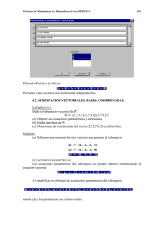 Prácticas de Matemáticas I y Matemáticas II con DERIVE-5                        118




Pulsando Resolver se obtiene


Por tanto, estos vectores son linealmente independientes.

       8.2. SUBESPACIOS VECTORIALES. BASES. COORDENADAS.

       EJEMPLO 8.3.
       Dado el subespacio vectorial de R4
                               W=L{(1,1,1,1),(1,2,3,0),(5,7,9,3)}
       (a) Obtener sus ecuaciones paramétricas y cartesianas.
       (b) Hallar una base de W.
       (c) Determinar las coordenadas del vector (5,12,19,-2) en dicha base.

Solución.
       (a) Editamos previamente los tres vectores que generan el subespacio




       ECUACIONES PARAMÉTRICAS.
       Las ecuaciones paramétricas del subespacio se pueden obtener introduciendo la
ecuación vectorial



       Al simplificar se obtienen las ecuaciones paramétricas del subespacio




siendo a,b,c los parámetros con valores reales.
 