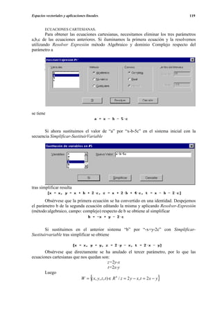 Espacios vectoriales y aplicaciones lineales.                                        119


        ECUACIONES CARTESIANAS.
        Para obtener las ecuaciones cartesianas, necesitamos eliminar los tres parámetros
a,b,c de las ecuaciones anteriores. Si iluminamos la primera ecuación y la resolvemos
utilizando Resolver Expresión método Algebraico y dominio Complejo respecto del
parámetro a




se tiene


       Si ahora sustituimos el valor de “a” por “x-b-5c” en el sistema inicial con la
secuencia Simplificar-SustituirVariable




tras simplificar resulta

       Obsérvese que la primera ecuación se ha convertido en una identidad. Despejemos
el parámetro b de la segunda ecuación editando la misma y aplicando Resolver-Expresión
(método:algebraico, campo: complejo) respecto de b se obtiene al simplificar



        Si sustituimos en el anterior sistema “b” por “-x+y-2c” con Simplificar-
Sustituirvariable tras simplificar se obtiene


       Obsérvese que directamente se ha anulado el tercer parámetro, por lo que las
ecuaciones cartesianas que nos quedan son:
                                               z=2y-x
                                               t=2x-y
       Luego
                                       {                            }
                           W = ( x, y , z , t ) ∈ R 4 / z = 2 y − x, t = 2 x − y
 