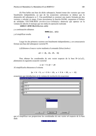 Prácticas de Matemáticas I y Matemáticas II con DERIVE-5                            120


       (b) Para hallar una base de dicho subespacio, bastará tomar dos vectores que sean
linealmente independiente, ya que de las ecuaciones cartesianas se deduce que la
dimensión del subespacio es 2. Una posibilidad es construir una matriz formada por dos
vectores y calcular su rango. Como necesitamos la función RANK, carguemos el fichero
de utilidades VECTOR.MTH (Archivo-Leer-Utilidades) obsérvese que aparece en la
ventana de edición el mensaje que nos indica la operación realizada

y a continuación editamos

y al simplificar resulta


      Luego los dos primeros vectores son linealmente independientes, y en consecuencia
forman una base del subespacio vectorial W.

       (c)Editemos el nuevo vector mediante el comando Editar(Author)




       Para obtener las coordenadas de este vector respecto de la base B={u1,u2},
planteamos la siguiente ecuación vectorial


Al simplificarla obtenemos el sistema



ecuaciones que introducimos en la ventana de resolución de ecuaciones




que al simplificar nos proporciona las coordenadas de este vector u4 respecto de la base
dada
 