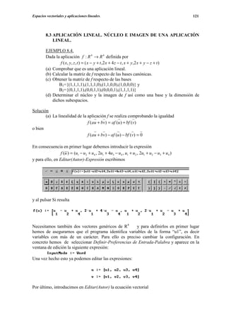 Espacios vectoriales y aplicaciones lineales.                                               121




        8.3 APLICACIÓN LINEAL. NÚCLEO E IMAGEN DE UNA APLICACIÓN
            LINEAL.

        EJEMPLO 8.4.
        Dada la aplicación f : R 4 → R 4 definida por
                f ( x, y , z , t ) = ( x − y + t , 2 x + 4 z − t , x + y , 2 x + y − z + t )
        (a) Comprobar que es una aplicación lineal.
        (b) Calcular la matriz de f respecto de las bases canónicas.
        (c) Obtener la matriz de f respecto de las bases
               B1={(1,1,1,1),(1,1,1,0),(1,1,0,0),(1,0,0,0)} y
               B2={(0,1,1,1),(0,0,1,1),(0,0,0,1),(1,1,1,1)}
        (d) Determinar el núcleo y la imagen de f así como una base y la dimensión de
            dichos subespacios.

Solución
       (a) La linealidad de la aplicación f se realiza comprobando la igualdad
                               f (au + bv) = af (u ) + bf (v)
o bien
                               f (au + bv) − af (u ) − bf (v) = 0

En consecuencia en primer lugar debemos introducir la expresión
                 f (u ) = (u1 − u2 + u4 , 2u1 + 4u3 − u4 , u1 + u2 , 2u1 + u2 − u3 + u4 )
y para ello, en Editar(Autor)-Expresión escribimos




y al pulsar Si resulta




Necesitamos también dos vectores genéricos de R4     y para definirlos en primer lugar
hemos de asegurarnos que el programa identifica variables de la forma “u1”, es decir
variables con más de un carácter. Para ello es preciso cambiar la configuración. En
concreto hemos de seleccionar Definir-Preferencias de Entrada-Palabra y aparece en la
ventana de edición la siguiente expresión:

Una vez hecho esto ya podemos editar las expresiones:




Por último, introducimos en Editar(Autor) la ecuación vectorial
 