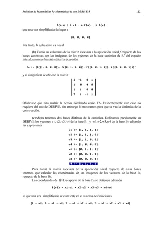 Prácticas de Matemáticas I y Matemáticas II con DERIVE-5                                 122




que una vez simplificada da lugar a



Por tanto, la aplicación es lineal

         (b) Como las columnas de la matriz asociada a la aplicación lineal f respecto de las
bases canónicas son las imágenes de los vectores de la base canónica de R4 del espacio
inicial, entonces bastará editar la expresión



y al simplificar se obtiene la matriz




Obsérvese que esta matriz la hemos nombrado como FA. Evidentemente este caso no
requiere del uso de DERIVE, sin embargo lo mostramos para que se vea la dinámica de la
construcción.

       (c)Ahora tenemos dos bases distintas de la canónica. Definamos previamente en
DERIVE los vectores v1, v2, v3, v4 de la base B1 y w1,w2,w3,w4 de la base B2 editando
las expresiones




       Para hallar la matriz asociada de la aplicación lineal respecto de estas bases
tenemos que calcular las coordenadas de las imágenes de los vectores de la base B1
respecto de la base B2.
       Las coordenadas de f(v1) respecto de la base B2 se obtienen editando



lo que una vez simplificado se convierte en el sistema de ecuaciones
 