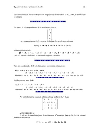 Espacios vectoriales y aplicaciones lineales.                                           123



cuya solución con Resolver-Expresión respecto de las variables x1,x2,x3,x4, al simplificar
se obtiene




Por tanto, la primera columna de la matriz asociada es
                                            4 
                                            
                                            − 3
                                            1 
                                            
                                            1 
                                            
       Las coordenadas de f(v2) respecto de la base B2 se calculan editando



y al simplificar resulta

Una vez resuelto el sistema se obtiene la segunda columna




Para las coordenadas de f(v3) efectuamos las mismas operaciones




Análogamente para f(v4)




        Por tanto la matriz asociada a f respecto de las bases B1 y B2 es
                                      4     6 2 1
                                                        
                                      − 3 − 4 0 − 1
                                      1     0 1 1
                                                        
                                      1     3 0 1
                                                        

      (d) NÚCLEO DE f.
      El núcleo de f es el conjunto de vectores de R4 tales que f(x)=(0,0,0,0). Por tanto si
editamos la ecuación
 
