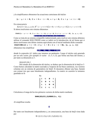 Prácticas de Matemáticas I y Matemáticas II con DERIVE-5                                                   124



y la simplificamos obtenemos las ecuaciones cartesianas del núcleo




En consecuencia
    Ker ( f ) = {( x, y, z , t ) ∈ R 4 / x − y + t = 0,2 x + 4 z − t = 0, x + y = 0,2 x + y − z + t = 0}
Si ahora resolvemos este sistema obtenemos



Como se trata de un sistema compatible indeterminado, para resolver este sistema debemos
utilizar el comando SOLUTIONS como se indicó en la introducción, de tal forma que si
ahora resolvemos este último sistema equivalente con el inicial mediante dicho comando

obtenemos tras simplificar

donde la expresión @1 indica que tenemos un parámetro. Luego el núcleo está generado
por un solo vector, por ejemplo el vector (1,-1,-1,-2), que forma una base del mismo, y
por tanto su dimensión es 1.

        IMAGEN DE f.
       Del estudio de la dimensión del núcleo, se deduce que la dimensión de la Im(f) es 3.
Como hemos calculado la matriz asociada a f respecto de las bases canónicas, sus vectores
columna son un sistema de generadores de Im(f). Si deseamos obtener una base, bastará
con extraer tres que sean linealmente independientes. La matriz en cuestión la teníamos
guardada en fa




Calculemos el rango de los tres primeros vectores de dicha matriz mediante




Al simplificar resulta



Por tanto son linealmente independientes y, en consecuencia, una base de Im(f) viene dada
por
                            B={(1,2,1,2),(-1,0,1,1),(0,4,0,-1)}.
 