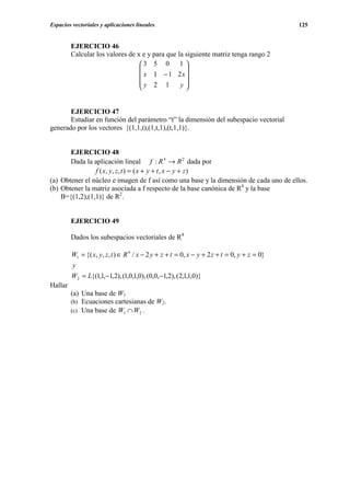 Espacios vectoriales y aplicaciones lineales.                                                 125


         EJERCICIO 46
         Calcular los valores de x e y para que la siguiente matriz tenga rango 2
                                  3 5 0 1 
                                                  
                                   x 1 − 1 2x 
                                  y 2 1         y
                                                  


       EJERCICIO 47
       Estudiar en función del parámetro “t” la dimensión del subespacio vectorial
generado por los vectores {(1,1,t),(1,t,1),(t,1,1)}.


       EJERCICIO 48
       Dada la aplicación lineal f : R 4 → R 2 dada por
                f ( x, y , z , t ) = ( x + y + t , x − y + z )
(a) Obtener el núcleo e imagen de f así como una base y la dimensión de cada uno de ellos.
(b) Obtener la matriz asociada a f respecto de la base canónica de R4 y la base
    B={(1,2),(1,1)} de R2.


         EJERCICIO 49

         Dados los subespacios vectoriales de R4

         W1 = {( x, y, z , t ) ∈ R 4 / x − 2 y + z + t = 0, x − y + 2 z + t = 0, y + z = 0}
         y
         W2 = L{(1,1,−1,2), (1,0,1,0), (0,0,−1,2), (2,1,1,0)}
Hallar
         (a) Una base de W1
         (b) Ecuaciones cartesianas de W2.
         (c) Una base de W1 ∩ W2 .
 