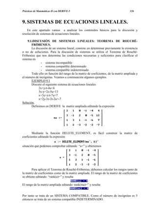 Prácticas de Matemáticas II con DERIVE-5                                             126



9. SISTEMAS DE ECUACIONES LINEALES.
    En este apartado vamos a analizar los contenidos básicos para la discusión y
resolución de sistemas de ecuaciones lineales.

     9.1.DISCUSIÓN DE SISTEMAS LINEALES: TEOREMA DE ROUCHÉ-
        FRÖBENIUS.
        La discusión de un sistema lineal, consiste en determinar previamente la existencia
o no de soluciones. Para la discusión de sistemas se utiliza el Teorema de Rouché-
Fröbenius que nos determina las condiciones necesarias y suficientes para clasificar el
sistema en
               - sistema incompatible
               - sistema compatible determinado
               - sistema compatible indeterminado
        Todo ello en función del rango de la matriz de coeficientes, de la matriz ampliada y
el número de incógnitas. Veamos a continuación algunos ejemplos.
        EJEMPLO 9.1
        Discutir el siguiente sistema de ecuaciones lineales
             2x+y-t-4u=4
             3x-y+2z-5u=13
             x+3y+z-t-7u=7
             x+2y-3z-2t-2u=-7
Solución.
        Definimos en DERIVE la matriz ampliada editando la expresión




        Mediante la función DELETE_ELEMENT, es fácil construir la matriz de
coeficientes editando la expresión

situación que podemos comprobar editando “a=” y obtenemos




        Para aplicar el Teorema de Rouché-Fröbenius, debemos calcular los rangos tanto de
la matriz de coeficientes como de la matriz ampliada. El rango de la matriz de coeficientes
se obtiene editando “rank(a)=” y resulta

El rango de la matriz ampliada editando ·rank(ma)=” y resulta


Por tanto se trata de un SISTEMA COMPATIBLE. Como el número de incógnitas es 5
entonces se trata de un sistema compatible INDETERMINADO.
 