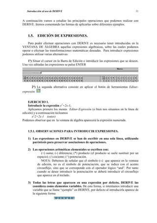 Introducción al uso de DERIVE                                                       11


A continuación vamos a estudiar las principales operaciones que podemos realizar con
DERIVE. Iremos comentando las formas de aplicarlas sobre diferentes ejemplos.


    1.5.   EDICIÓN DE EXPRESIONES.
    Para poder efectuar operaciones con DERIVE es necesario tener introducidas en la
VENTANA DE ÁLGEBRA aquellas expresiones algebraicas, sobre las cuales podamos
operar o efectuar las transformaciones matemáticas deseadas. Para introducir expresiones
podemos utilizar varias alternativas:

   1º) Situar el cursor en la Barra de Edición e introducir las expresiones que se deseen.
Una vez editadas las expresiones se pulsa ENTER




       2º) La segunda alternativa consiste en aplicar el botón de herramientas Editar-
expresión


    EJERCICIO 1.
    Introducir la expresión x2+2x-1.
    Aplicamos primero los menús Editar-Expresión (o bien nos situamos en la línea de
edición) y a continuación tecleamos
       x^2+2x-1 (enter)
Podemos observar que en la ventana de álgebra aparecerá la expresión numerada.


    1.5.1. OBSERVACIONES PARA INTRODUCIR EXPRESIONES.

    1) Las expresiones en DERIVE se han de escribir en una sola línea, utilizando
       paréntesis para preservar asociaciones de operaciones.

    2) Las operaciones aritméticas elementales se escriben con:
             (+) suma; (-) diferencia; (*) producto (el producto se suele sustituir por un
          espacio); (/) cociente; (^) potenciación.
             NOTA: Debemos de señalar que el símbolo (∧) que aparece en la ventana
          de edición, no es el símbolo de potenciación, que se indica con el acento
          circunflejo, sino que se corresponde con el operador lógico “and”. Por tanto
          cuando se desee introducir la potenciación se deberá introducir el circunflejo
          que aparece en el teclado.

    3) Todas las letras que aparecen en una expresión por defecto, DERIVE las
       considera como elementos variables. De esta forma, si intentamos introducir una
       variable que se llame “ejemplo” en DERIVE, por defecto al introducirla aparece de
       la siguiente forma
 