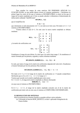 Prácticas de Matemáticas II con DERIVE-5                                            128


       Para estudiar los rangos de estas matrices NO PODEMOS APLICAR LA
FUNCION RANK; ya que puede darnos errores al contener parámetros. Calculemos en
primer lugar los casos en los que el sistema es INCOMPATIBLE; es decir en los que el
rango de la matriz ampliada sea 4. Esto se puede calcular si obtenemos el determinante de
dicha matriz editando “det(MC(t,k))”

que al simplificar da

que claramente es nulo únicamente si k=-1 y no nulo en el otro caso. Por tanto si k ≠ −1 el
sistema es INCOMPATIBLE.
       Veamos ahora el caso k=-1. En este caso la nueva matriz ampliada se obtiene
mediante




y la matriz de coeficientes con




Estudiemos el rango de esta última. Es claro que a lo sumo tiene rango 3. Si estudiamos el
menor formado por las primera, segunda y cuarta columnas mediante



Es nulo, por tanto el rango de la matriz de coeficientes depende del valor de k. Estudiemos
el menor formado por las tres primeras filas mediante




Por tanto si k=-1 y t=-2 el rango de la matriz de coeficientes es <3 (puede comprobarse
fácilmente que es 2) y si k=-1 y t ≠ −2 el rango es 3.
Veamos qué sucede con la matriz ampliada para estos casos:
Si t=-2 y k=-1, el rango de la matriz ampliada se obtiene efectuando

en cuyo caso el sistema es INCOMPATIBLE.

Si k=-1 y t ≠ −2 , el rango de la matriz ampliada coincide con el de la matriz de
coeficientes por tanto solo en este caso el sistema es COMPATIBLE DETERMINADO.


    9.2.RESOLUCION DE SISTEMAS
    Para la resolución de sistemas lineales se pueden utilizar varios métodos:
       (a) Utilizando la función ROW_REDUCE; es decir aplicando triangulación de
           Gauss-Jordan.
 