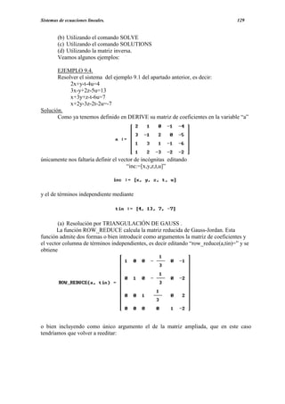 Sistemas de ecuaciones lineales.                                                    129


        (b) Utilizando el comando SOLVE
        (c) Utilizando el comando SOLUTIONS
        (d) Utilizando la matriz inversa.
        Veamos algunos ejemplos:

       EJEMPLO 9.4.
       Resolver el sistema del ejemplo 9.1 del apartado anterior, es decir:
            2x+y-t-4u=4
            3x-y+2z-5u=13
            x+3y+z-t-6u=7
            x+2y-3z-2t-2u=-7
Solución.
       Como ya tenemos definido en DERIVE su matriz de coeficientes en la variable “a”




únicamente nos faltaría definir el vector de incógnitas editando
                                      “inc:=[x,y,z,t,u]”



y el de términos independiente mediante




        (a) Resolución por TRIANGULACIÓN DE GAUSS .
       La función ROW_REDUCE calcula la matriz reducida de Gauss-Jordan. Esta
función admite dos formas o bien introducir como argumentos la matriz de coeficientes y
el vector columna de términos independientes, es decir editando “row_reduce(a,tin)=” y se
obtiene




o bien incluyendo como único argumento el de la matriz ampliada, que en este caso
tendríamos que volver a reeditar:
 