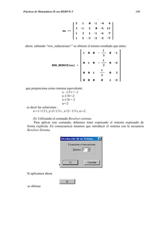 Prácticas de Matemáticas II con DERIVE-5                                        130




 ahora editando “row_reduce(ma)=” se obtiene el mismo resultado que antes:




 que proporciona como sistema equivalente:
                             x –1/3 t = -1
                             y-1/3t=-2
                             z-1/3t = 2
                             u=-2
  es decir las soluciones :
       x=-1+1/3 t, y=2+1/3 t , z=2+ 1/3 t, u=-2.

       (b) Utilizando el comando Resolver-sistema.
        Para aplicar este comando, debemos tener expresado el sistema expresado de
   forma explícita. En consecuencia tenemos que introducir el sistema con la secuencia
   Resolver-Sistema




   Si aplicamos ahora


   se obtiene
 