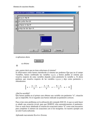 Sistemas de ecuaciones lineales.                                                   131




   si aplicamos ahora


            se obtiene


   esto ¿quiere decir que no tiene soluciones el sistema?
   Si observamos cómo hemos introducido el sistema nos podemos fijar que en el campo
   Variables, hemos sombreado las variables x,y,z,t, y hemos pedido al sistema que
   resuelva respecto de estas variables dejando como parámetro la variable u. Si ahora
   pedimos que resuelva respecto de las variables x,y,z,u y deje como parámetro t,
   obtendremos:




   ¿Qué ha sucedido?
   Que hemos pedido en el primer caso obtener una variable con parámetro “u”, situación
   que es imposible. En el segundo caso hemos indicado un parámetro correcto.

   Para evitar estos problemas en la utilización del comando SOLVE, lo que se suele hacer
   es añadir una ecuación trivial, para que DERIVE elija automáticamente el parámetro.
   Esto se suele hacer añadiendo al sistema de ecuaciones tantos “0” como sean necesarios
   para completar el número de ecuaciones con el de incógnitas. En nuestro ejemplo con
   un solo 0 sería suficiente.

   Aplicando nuevamente Resolver-Sistema
 