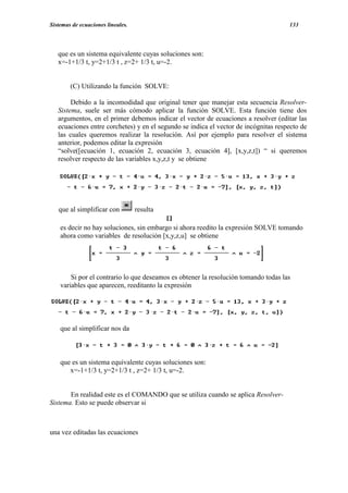 Sistemas de ecuaciones lineales.                                                     133




   que es un sistema equivalente cuyas soluciones son:
   x=-1+1/3 t, y=2+1/3 t , z=2+ 1/3 t, u=-2.


        (C) Utilizando la función SOLVE:

        Debido a la incomodidad que original tener que manejar esta secuencia Resolver-
   Sistema, suele ser más cómodo aplicar la función SOLVE. Esta función tiene dos
   argumentos, en el primer debemos indicar el vector de ecuaciones a resolver (editar las
   ecuaciones entre corchetes) y en el segundo se indica el vector de incógnitas respecto de
   las cuales queremos realizar la resolución. Así por ejemplo para resolver el sistema
   anterior, podemos editar la expresión
   “solve([ecuación 1, ecuación 2, ecuación 3, ecuación 4], [x,y,z,t]) “ si queremos
   resolver respecto de las variables x,y,z,t y se obtiene




   que al simplificar con          resulta

    es decir no hay soluciones, sin embargo si ahora reedito la expresión SOLVE tomando
    ahora como variables de resolución [x,y,z,u] se obtiene




        Si por el contrario lo que deseamos es obtener la resolución tomando todas las
    variables que aparecen, reeditanto la expresión




    que al simplificar nos da



    que es un sistema equivalente cuyas soluciones son:
       x=-1+1/3 t, y=2+1/3 t , z=2+ 1/3 t, u=-2.


       En realidad este es el COMANDO que se utiliza cuando se aplica Resolver-
Sistema. Esto se puede observar si



una vez editadas las ecuaciones
 