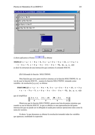 Prácticas de Matemáticas II con DERIVE-5                                             134




si ahora aplicamos el boton                se obtiene




es decir la estructura de una instrucción que contiene el comando SOLVE.


       (D) Utilizando la función SOLUTIONS:

        Otra función que sirve para resolver sistemas en la función SOLUTIONS. Si en
vez de usar la función SOLVE , usamos la función SOLUTIONS tomando como
variables de resolución [x,y,z,u] se obtiene




que al simplificar


        Obsérvese que la función SOLUTIONS genera una lista de puntos mientras que
cuando se usa la función SOLVE lo que se obtiene es una representación del punto
intersección que no puede ser ni dibujada ni usada para realizar operaciones tales como la
suma de vectores.

       Si ahora lo que deseamos es obtener la resolución tomando todas las variables
que aparecen, reeditando la expresión
 