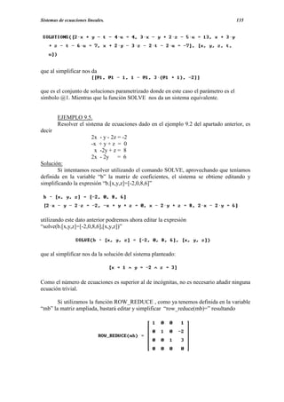 Sistemas de ecuaciones lineales.                                                       135




que al simplificar nos da


que es el conjunto de soluciones parametrizado donde en este caso el parámetro es el
símbolo @1. Mientras que la función SOLVE nos da un sistema equivalente.


        EJEMPLO 9.5.
        Resolver el sistema de ecuaciones dado en el ejemplo 9.2 del apartado anterior, es
decir
                         2x   - y - 2z = -2
                         -x   +y+z = 0
                          x   -2y + z = 8
                         2x   - 2y = 6
Solución:
       Si intentamos resolver utilizando el comando SOLVE, aprovechando que teníamos
definida en la variable “b” la matriz de coeficientes, el sistema se obtiene editando y
simplificando la expresión “b.[x,y,z]=[-2,0,8,6]”




utilizando este dato anterior podremos ahora editar la expresión
“solve(b.[x,y,z]=[-2,0,8,6],[x,y,z])”



que al simplificar nos da la solución del sistema planteado:



Como el número de ecuaciones es superior al de incógnitas, no es necesario añadir ninguna
ecuación trivial.

       Si utilizamos la función ROW_REDUCE , como ya tenemos definida en la variable
“mb” la matriz ampliada, bastará editar y simplificar “row_reduce(mb)=” resultando
 