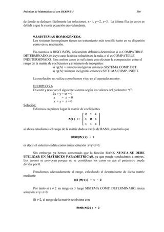 Prácticas de Matemáticas II con DERIVE-5                                               136


de donde se deducen fácilmente las soluciones. x=1, y=-2, z=3. La última fila de ceros es
debida a que la cuarta ecuación era redundante.


       9.3.SISTEMAS HOMOGÉNEOS.
       Los sistemas homogéneos tienen un tratamiento más sencillo tanto en su discusión
       como en su resolución.

       En cuanto a la DISCUSIÓN, únicamente debemos determinar si es COMPATIBLE
DETERMINADO, en cuyo caso la única solución es la nula, o si es COMPATIBLE
INDETERMINADO. Para ambos casos es suficiente con efectuar la comparación entre el
rango de la matriz de coeficientes y el número de incógnitas:
                      si rg(A) = número incógnitas entonces SISTEMA COMP. DET.
                      si rg(A)<número incógnitas entonces SISTEMA COMP. INDET.

       La resolución se realiza como hemos visto en el apartado anterior.

       EJEMPLO 9.6
       Discutir y resolver el siguiente sistema según los valores del parámetro “t”:
                      2x + y + tz = 0
                       x      + z =0
                       x +y+ z=0
Solución:
       Editemos en primer lugar la matriz de coeficientes




si ahora estudiamos el rango de la matriz dada a través de RANK, resultaría que



es decir el sistema tendría como única solución x=y=z=0.

        Sin embargo, ya hemos comentado que la función RANK NUNCA SE DEBE
UTILIZAR EN MATRICES PARAMÉTRICAS, ya que puede conducirnos a errores.
Los errores se provocan porque no se consideran los casos en que el parámetro puede
dividir por 0.

      Estudiemos adecuadamente el rango, calculando el determinante de dicha matriz
mediante


       Por tanto si t ≠ 2 su rango es 3 luego SISTEMA COMP. DETERMINADO; única
solución x=y=z=0.

       Si t=2, el rango de la matriz se obtiene con
 