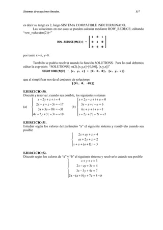 Sistemas de ecuaciones lineales.                                                      137




es decir su rango es 2, luego SISTEMA COMPATIBLE INDETERMINADO.
        Las soluciones en ese caso se pueden calcular mediante ROW_REDUCE; editando
“row_reduce(m(2))=”




por tanto x=-z, y=0.

        También se podría resolver usando la función SOLUTIONS. Para lo cual debemos
editar la expresión “SOLUTIONS( m(2).[x,y,z]=[0,0,0], [x,y,z])”


que al simplificar nos da el conjunto de soluciones


EJERCICIO 50.
Discutir y resolver, cuando sea posible, los siguientes sistemas
       x − 2y + z + t = 4                x + 2y − z + t + u = 0
       2 x − y + z − 5t = −17             3x − y + t − u = 6
                                         
(a)                                 (b) 
       3 x + 3 y − 10t = −31              6x + y + t + u = 1
      4 x − 5 y + 3 z − 3t = −10
                                          x − 2 y + 2 z − 2t = −5
                                          

EJERCICIO 51.
Estudiar según los valores del parámetro “a” el siguiente sistema y resuélvelo cuando sea
posible
                                        2 x + ay + z = 4
                                   
                                        ax + 2 y + z = 2
                                    x + y + (a + 1) z = 3
                                   

EJERCICIO 52.
Discutir según los valores de “a” y “b” el siguiente sistema y resolverlo cuando sea posible
                                             x+ y+z =3
                                         2 x − ay + 3z = 4
                                  
                                  
                                         3x − 3 y + 4 z = 7
                                  5 x − (a + b) y + 7 z = 8 − b
                                  
 