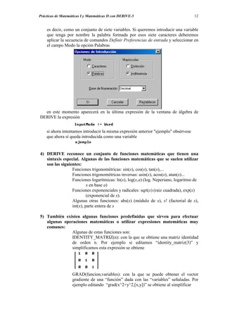 Prácticas de Matemáticas I y Matemáticas II con DERIVE-5                             12


    es decir, como un conjunto de siete variables. Si queremos introducir una variable
    que tenga por nombre la palabra formada por esos siete caracteres deberemos
    aplicar la secuencia de comandos Definir Preferencias de entrada y seleccionar en
    el campo Modo la opción Palabras




  en este momento aparecerá en la última expresión de la ventana de álgebra de
DERIVE la expresión


    si ahora intentamos introducir la misma expresión anterior "ejemplo" obsérvese
    que ahora sí queda introducida como una variable


4) DERIVE reconoce un conjunto de funciones matemáticas que tienen una
   sintaxis especial. Algunas de las funciones matemáticas que se suelen utilizar
   son las siguientes:
                 Funciones trigonométricas: sin(x), cos(x), tan(x),...
                 Funciones trigonométricas inversas: asin(x), acos(x), atan(x)...
                 Funciones logarítmicas: ln(x), log(x,a) (log. Neperiano, logaritmo de
                          x en base a)
                 Funciones exponenciales y radicales: sqrt(x) (raiz cuadrada), exp(x)
                          (exponencial de x).
                 Algunas otras funciones: abs(x) (módulo de x), x! (factorial de x),
                 int(x), parte entera de x

5) También existen algunas funciones predefinidas que sirven para efectuar
   algunas operaciones matemáticas o utilizar expresiones matemáticas muy
   comunes:
               Algunas de estas funciones son:
               IDENTITY_MATRIZ(n): con la que se obtiene una matriz identidad
               de orden n. Por ejemplo si editamos “identity_matriz(3)” y
               simplificamos esta expresión se obtiene




                   GRAD(funcion,variables): con la que se puede obtener el vector
                   gradiente de una “función” dada con las “variables” señaladas. Por
                   ejemplo editando “grad(x^2+y^2,[x,y])” se obtiene al simplificar
 