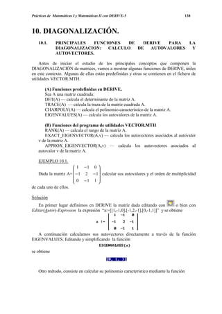 Prácticas de Matemáticas I y Matemáticas II con DERIVE-5                               138



10. DIAGONALIZACIÓN.
   10.1.      PRINCIPALES  FUNCIONES  DE   DERIVE  PARA  LA
              DIAGONALIZACION:  CALCULO  DE  AUTOVALORES  Y
              AUTOVECTORES.

     Antes de iniciar el estudio de los principales conceptos que componen la
DIAGONALIZACIÓN de matrices, vamos a mostrar algunas funciones de DERIVE, útiles
en este contexto. Algunas de ellas están predefinidas y otras se contienen en el fichero de
utilidades VECTOR.MTH.

       (A) Funciones predefinidas en DERIVE.
       Sea A una matriz cuadrada:
       DET(A) — calcula el determinante de la matriz A.
       TRACE(A) — calcula la traza de la matriz cuadrada A.
       CHARPOLY(A) — calcula el polinomio característico de la matriz A.
       EIGENVALUES(A) — calcula los autovalores de la matriz A.

      (B) Funciones del programa de utilidades VECTOR.MTH
      RANK(A) — calcula el rango de la matriz A.
      EXACT_EIGENVECTOR(A,v) — calcula los autovectores asociados al autovalor
   v de la matriz A.
      APPROX_EIGENVECTOR(A,v) — calcula los autovectores asociados al
   autovalor v de la matriz A.

   EJEMPLO 10.1.
                       1 −1 0 
                                
    Dada la matriz A=  − 1 2 − 1 calcular sus autovalores y el orden de multiplicidad
                       0 −1 1 
                                
de cada uno de ellos.

Solución
   En primer lugar definimos en DERIVE la matriz dada editando con               o bien con
Editar(Autor)-Expresion la expresión “a:=[[1,-1,0],[-1,2,-1],[0,-1,1]]” y se obtiene




   A continuación calculamos sus autovectores directamente a través de la función
EIGENVALUES. Editando y simplificando la función

se obtiene



   Otro método, consiste en calcular su polinomio característico mediante la función
 