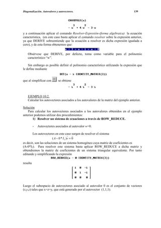 Diagonalización. Autovalores y autovectores.                                          139




y a continuación aplicar el comando Resolver-Expresión-(forma algebraica) la ecuación
característica, (en este caso basta aplicar el comando resolver sobre la expresión anterior,
ya que DERIVE sobreentiende que la ecuación a resolver es dicha expresión igualada a
cero), y de esta forma obtenemos que:

    Obsérvese que DERIVE, por defecto, toma como variable para el polinomio
    característico “w”.

    Sin embargo es posible definir el polinomio característico utilizando la expresión que
le define mediante


que al simplificar con        se obtiene



    EJEMPLO 10.2.
    Calcular los autovectores asociados a los autovalores de la matriz del ejemplo anterior.

Solución
    Para calcular los autovectores asociados a los autovalores obtenidos en el ejemplo
anterior podemos utilizar dos procedimientos:
       1) Resolver un sistema de ecuaciones a través de ROW_REDUCE.

          -   Autovectores asociados al autovalor w=0.

        Los autovectores en este caso surgen de resolver el sistema
                        ( A − 0 * I 3 )v = 0
es decir, son las soluciones de un sistema homogéneo cuya matriz de coeficientes es
(A-0*I3). Para resolver este sistema basta aplicar ROW_REDUCE a dicha matriz y
obtendremos la matriz de coeficientes de un sistema triangular equivalente. Por tanto
editando y simplificando la expresión

resulta




Luego el subespacio de autovectores asociado al autovalor 0 es el conjunto de vectores
(x,y,z) tales que x=z=y, que está generado por el autovector (1,1,1).
 