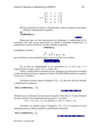 Prácticas de Matemáticas I y Matemáticas II con DERIVE-5                           142




       (a) Para comprobar si la matriz es diagonalizable, vamos a estudiar sus autovalores
           editando y simplificando la expresión
       (b)



       Observamos que con este procedimiento no obtenemos la multiplicidad de los
autovalores. Para ello, lo que vamos hacer, es calcular el polinomio característico y a
continuación lo vamos a factorizar. Así pues, editando la expresión

al simplificar se obtiene


que al factorizar con el comando Simplificar-Factorizar-Racional se obtiene



       Por lo tanto las multiplicidades de los autovalores λ1=-2 y λ2=2 son 1 y 3
respectivamente, es decir, om(λ1=-2)=1, y om(λ2=2)=3.
       Vamos a estudiar ahora la dimensión de los subespacios de autovectores asociados
a cada autovalor (previamente cargamos el fichero VECTOR.MTH mediante la secuencia
Archivo-Leer-Utilidades).

       Calculamos en primer lugar el subespacio V (λ1 = −2) . Para esto, de nuevo editando
y simplificando la expresión




obtenemos que el subespacio de autovectores asociado al autovalor λ1=-2 tiene dimensión
uno que coincide con la multiplicidad del autovalor λ1=-2, es decir,
            V (λ1 = −2) = L{(1,−1,−1,−1)}, dim(V (λ1 = −2)) = 1 = om(λ1 = −2) .

       Calculamos en segundo lugar el subespacio V (λ 2 = 2) . La ecuaciones de este
subespacio propio se obtienen editando y simplificando la expresión




por tanto se concluye que
 