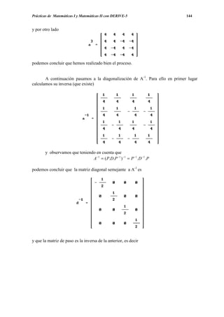 Prácticas de Matemáticas I y Matemáticas II con DERIVE-5                      144


y por otro lado




podemos concluir que hemos realizado bien el proceso.


       A continuación pasamos a la diagonalización de A-1. Para ello en primer lugar
calculamos su inversa (que existe)




       y observamos que teniendo en cuenta que
                               A −1 = ( P.D.P −1 ) −1 = P −1 .D −1 .P

podemos concluir que la matriz diagonal semejante a A-1 es




y que la matriz de paso es la inversa de la anterior, es decir
 