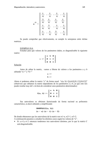 Diagonalización. Autovalores y autovectores.                                         145




       Se puede comprobar que efectivamente, se cumple la semejanza entre dichas
matrices.


          EJEMPLO 10.4.
          Estudiar para qué valores de los parámetros dados, es diagonalizable la siguiente
matriz:




Solución

       Antes de editar la matriz, vamos a liberar de valores a los parámetros a y b
editando “a:=” y “b:=”



Ahora sí podemos editar la matriz “c” de forma usual “c(a, b):=[[a,b,0],[0,1,2],[0,0,2]]”
(obsérvese que editamos la matriz dependiente de los parámetros a y b, ya que esto nos
puede resultar muy útil a la hora de considerar unos parámetros determinados)




       Sus autovalores se obtienen factorizando de forma racional su polinomio
característico, es decir editando y simplificando




De donde obtenemos que los autovalores de la matriz son w1=a, w2=1, w3=2.
A continuación pasamos a estudiar los distintos casos según los valores de “a”:
• Si a ≠ 1, a ≠ 2 entonces tendremos tres autovalores distintos, por lo que la matriz C
   será diagonalizable.
 