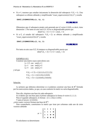 Prácticas de Matemáticas I y Matemáticas II con DERIVE-5                            146


•   Si a=1, tenemos que estudiar únicamente la dimensión del subespacio V (λ1 = 1) . Este
    subespacio se obtiene editando y simplificando “exact_eigenvector(c(1,b),1)” y resulta




    Obtenemos que el subespacio propio está generado por el vector (1,0,0), es decir, tiene
    dimensión 1. Por tanto en este caso C(1, b) no es diagonalizable puesto que
                                dim(V (λ1 = 1) = 1 ≠ 2 = om(λ1 = 1)
•   Si a=2, el estudio del subespacio V (λ 2 = 2) se obtiene editando y simplificando
    “exact_eigenvector(c(2,b),2)” y resulta




    Por tanto en este caso C(2, b) tampoco es diagonalizable puesto que
                                dim(V (λ 2 = 2) = 1 ≠ 2 = om(λ 2 = 2)


    EJEMPLO 10.5.
    Construir una matriz cuyos autovalores son:
               λ1=1/2 con om(λ1)=1
               λ2=1 con om(λ2)=2
               λ3=3 con om(λ3)=1
y tal que
                 V (λ1 = 1 / 2) = L{(1,1,1,1), (2,2,2,2)}
                 V (λ 2 = 1) = L{(1,1,1,0), (1,1,0,0)}
                 V (λ3 = 3) = L{(1,0,0,0), (3,0,0,0)}

Solución.

    Lo primero que debemos determinar es si podemos construir una base de R4 formada
por los autovectores dados, ya que, en caso contrario la matriz no sería diagonalizable.

    Para ello, elegimos una base de cada subespacio.
    Es evidente que una base para el primer subespacio lo forma el vector (1,1,1,1).
    Para el segundo subespacio, lo forman {(1,1,1,0),(1,1,0,0)}.
    Y para el tercero {(1,0,0,0)}.
¿estos cuatro vectores forman una base de R4?
    Para comprobarlo, construimos la matriz que tiene por columnas cada uno de estos
vectores editando




    Si calculamos su determinante
 
