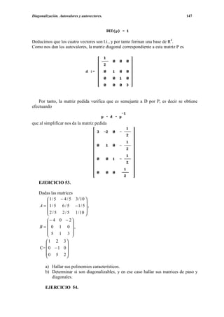 Diagonalización. Autovalores y autovectores.                                          147




Deducimos que los cuatro vectores son l.i., y por tanto forman una base de R4.
Como nos dan los autovalores, la matriz diagonal correspondiente a esta matriz P es




    Por tanto, la matriz pedida verifica que es semejante a D por P, es decir se obtiene
efectuando


que al simplificar nos da la matriz pedida




    EJERCICIO 53.

    Dadas las matrices
         1 / 5 − 4 / 5 3 / 10 
                              
    A =  1/ 5 6 / 5 − 1/ 5 ,
         2 / 5 2 / 5 1 / 10 
                              
         − 4 0 − 2
                  
    B =  0 1 0 ,
         5 1 3 
                  
       1 2 3
                
    C=  0 − 1 0 
       0 5 2
                

        a) Hallar sus polinomios característicos.
        b) Determinar si son diagonalizables, y en ese caso hallar sus matrices de paso y
           diagonales.

        EJERCICIO 54.
 