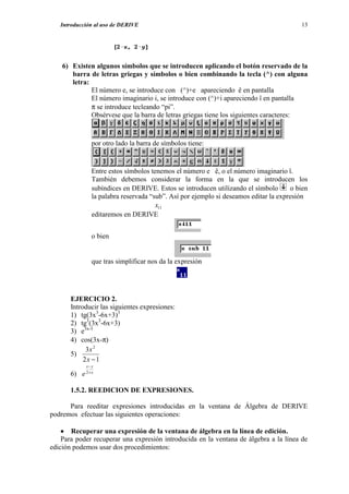Introducción al uso de DERIVE                                                          13




    6) Existen algunos símbolos que se introducen aplicando el botón reservado de la
       barra de letras griegas y símbolos o bien combinando la tecla (^) con alguna
       letra:
              El número e, se introduce con (^)+e apareciendo ê en pantalla
              El número imaginario i, se introduce con (^)+i apareciendo î en pantalla
              π se introduce tecleando “pi”.
              Obsérvese que la barra de letras griegas tiene los siguientes caracteres:



                 por otro lado la barra de símbolos tiene:


                 Entre estos símbolos tenemos el número e ê, o el número imaginario î.
                 También debemos considerar la forma en la que se introducen los
                 subíndices en DERIVE. Estos se introducen utilizando el símbolo       o bien
                 la palabra reservada “sub”. Así por ejemplo si deseamos editar la expresión
                                        x11
                 editaremos en DERIVE


                 o bien


                 que tras simplificar nos da la expresión




       EJERCICIO 2.
       Introducir las siguientes expresiones:
       1) tg(3x3-6x+3)3
       2) tg3(3x3-6x+3)
       3) e3x-3
       4) cos(3x-π)
             3x 2
       5)
            2x − 1
              x− y

       6) e   2+ x



       1.5.2. REEDICION DE EXPRESIONES.

      Para reeditar expresiones introducidas en la ventana de Álgebra de DERIVE
podremos efectuar las siguientes operaciones:

    • Recuperar una expresión de la ventana de álgebra en la línea de edición.
    Para poder recuperar una expresión introducida en la ventana de álgebra a la línea de
edición podemos usar dos procedimientos:
 