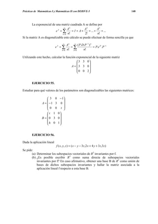 Prácticas de Matemáticas I y Matemáticas II con DERIVE-5                              148




       La exponencial de una matriz cuadrada A se define por
                                 ∞
                                      An          A2         An
                          eA = ∑         = I + A+    + ... +    + ...
                                n = 0 n!          2!         n!
Si la matriz A es diagonalizable este cálculo se puede efectuar de forma sencilla ya que
                                 ∞
                                       An  ∞
                                               ( P.D.P −1 ) n
                            eA = ∑        =∑                  = P.e D .P −1
                                n =0   n! n= 0      n!

Utilizando este hecho, calcular la función exponencial de la siguiente matriz
                                            3 3 0
                                                   
                                       A =  3 3 0
                                            0 0 2
                                                   


       EJERCICIO 55.

Estudiar para qué valores de los parámetros son diagonalizables las siguientes matrices:

                     3 0 − 1
                            
                A = −1 3 0 
                    0 0 t 
                            
                     t 1 0
                          
                B =  0 3 0
                    h 0 1
                          


       EJERCICIO 56.

Dada la aplicación lineal
                           f ( x, y, z ) = ( x − y − 3z ,2 x + 4 y + 3 z ,3z )
Se pide:
       (a) Determinar los subespacios vectoriales de R3 invariantes por f.
       (b) ¿Es posible escribir R3 como suma directa de subespacios vectoriales
           invariantes por f? En caso afirmativo, obtener una base B de R3 como unión de
           bases de dichos subespacios invariantes y hallar la matriz asociada a la
           aplicación lineal f respecto a esta base B.
 