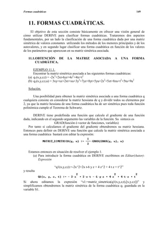 Formas cuadráticas                                                                   149



   11. FORMAS CUADRÁTICAS.
     El objetivo de esta sección consiste básicamente en ofrecer una visión general de
cómo utilizar DERIVE para clasificar formas cuadráticas. Trataremos dos aspectos
fundamentales, por un lado la clasificación de una forma cuadrática dada por una matriz
simétrica de valores constantes utilizando los métodos de los menores principales y de los
autovalores, y en segundo lugar clasificar una forma cuadrática en función de los valores
de los parámetros que aparezcan en su matriz simétrica asociada.

   11.1.OBTENCIÓN DE             LA    MATRIZ       ASOCIADA         A    UNA   FORMA
        CUADRÁTICA.

       EJEMPLO 11.1.
       Encontrar la matriz simétrica asociada a las siguientes formas cuadráticas:
   (a) q1(x,y,z,t) = -2x2+2xt-6yz+4z2+4tz+t2
   (b) q2(x,y,z,t,u) = 3xy+xz+2xt+xu+3y2+7yz+8yt+5yu+2z2+5zt+8zu+t2+5tu+9u2

   Solución.

       Una posibilidad para obtener la matriz simétrica asociada a una forma cuadrática q
cualquiera consiste en considerar la matriz hessiana de q y dividir todos su elementos por
2, ya que la matriz hessiana de una forma cuadrática ha de ser simétrica pues toda función
polinómica cumple el Teorema de Schwartz.

        DERIVE tiene predefinida una función que calcula el gradiente de una función
dada, indicando en el segundo argumento las variables de la función. Su sintaxis es
                       GRAD(función ó vector de funciones, variables)
   Por tanto si calculamos el gradiente del gradiente obtendremos su matriz hessiana.
Entonces para definir en DERIVE una función que calcule la matriz simétrica asociada a
una forma cuadrática bastará con editar la expresión:




   Estamos entonces en situación de resolver el ejemplo 1.
      (a) Para introducir la forma cuadrática en DERIVE escribimos en Editar(Autor)-
          Expresión

                       “q1(x,y,z,t):=-2x^2+2x t-6 y z + 4 z^2 + 4 t z + t^2”
y resulta


Si ahora editamos la expresión “s1:=matriz_simetrica(q1(x,y,z,t),[x,y,z,t])” y
simplificamos obtendremos la matriz simétrica de la forma cuadrática q1 guardada en la
variable S1.
 
