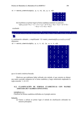 Prácticas de Matemáticas I y Matemáticas II con DERIVE-5                             150




       (b) Escribimos en primer lugar la forma cuadrática mediante la expresión
           “q2(x,y,z,t,u):=3x y + x z + 2 x t +x u + 3y^2+7y z + 8y t + 5y u + 2z^2+5z t
                                     + 8z u + t^2 +5t u + 9u^2”
 resultando




A continuación editando y simplificando “s2:=matriz_simetrica(q2(x,y,z,t,u),[x,y,z,t,u])”
obtenemos




que es la matriz simétrica buscada.

        Obsérvese que podríamos haber utilizado otro método, el que consiste en obtener
una matriz asociada cualquiera de la forma cuadrática y luego simetrizarla empleando la
regla conocida ½ (A+At).


    11.2. CLASIFICACIÓN DE FORMAS CUADRÁTICAS CON MATRIZ
        ASOCIADA DE VALORES CONSTANTES.

    EJEMPLO 11.2.
    Clasificar las formas cuadráticas definidas en el ejemplo anterior.

Solución.
       (a) Vamos a utilizar en primer lugar el método de clasificación utilizando los
           menores principales.
 