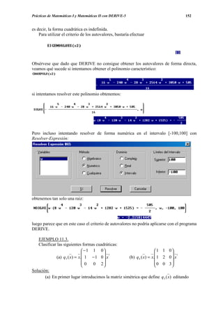 Prácticas de Matemáticas I y Matemáticas II con DERIVE-5                                   152


es decir, la forma cuadrática es indefinida.
    Para utilizar el criterio de los autovalores, bastaría efectuar




Obsérvese que dado que DERIVE no consigue obtener los autovalores de forma directa,
veamos qué sucede si intentamos obtener el polinomio característico:




si intentamos resolver este polinomio obtenemos:




Pero incluso intentando resolver de forma numérica en el intervalo [-100,100] con
Resolver-Expresión:




obtenemos tan solo una raiz:




luego parece que en este caso el criterio de autovalores no podría aplicarse con el programa
DERIVE.

   EJEMPLO 11.3.
   Clasificar las siguientes formas cuadráticas:
                              −1 1 0                                1    1 0
                                        t                                     t
             (a) q 3 ( x) = x. 1 − 1 0 .x          (b) q 4 ( x) = x. 1   2 0 .x
                              0  0 2                                0    0 3
                                                                             
Solución:
       (a) En primer lugar introducimos la matriz simétrica que define      q 3 ( x) editando
 