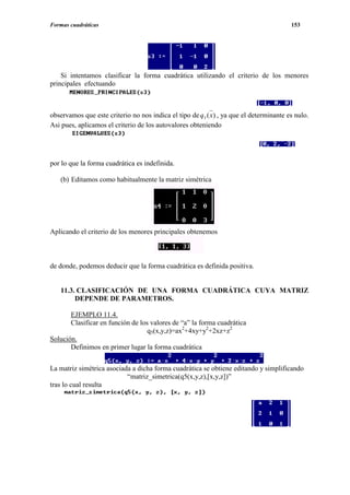 Formas cuadráticas                                                                       153




    Si intentamos clasificar la forma cuadrática utilizando el criterio de los menores
principales efectuando



observamos que este criterio no nos indica el tipo de q 3 ( x) , ya que el determinante es nulo.
Asi pues, aplicamos el criterio de los autovalores obteniendo




por lo que la forma cuadrática es indefinida.

   (b) Editamos como habitualmente la matriz simétrica




Aplicando el criterio de los menores principales obtenemos



de donde, podemos deducir que la forma cuadrática es definida positiva.


   11.3. CLASIFICACIÓN DE UNA FORMA CUADRÁTICA CUYA MATRIZ
        DEPENDE DE PARAMETROS.

       EJEMPLO 11.4.
       Clasificar en función de los valores de “a” la forma cuadrática
                                   q5(x,y,z)=ax2+4xy+y2+2xz+z2
Solución.
       Definimos en primer lugar la forma cuadrática


La matriz simétrica asociada a dicha forma cuadrática se obtiene editando y simplificando
                           “matriz_simetrica(q5(x,y,z),[x,y,z])”
tras lo cual resulta
 