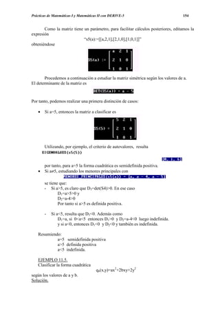 Prácticas de Matemáticas I y Matemáticas II con DERIVE-5                            154


       Como la matriz tiene un parámetro, para facilitar cálculos posteriores, editamos la
expresión
                            “s5(a):=[[a,2,1],[2,1,0],[1,0,1]]”
obteniéndose




       Procedemos a continuación a estudiar la matriz simétrica según los valores de a.
El determinante de la matriz es



Por tanto, podemos realizar una primera distinción de casos:

    •   Si a=5, entonces la matriz a clasificar es




        Utilizando, por ejemplo, el criterio de autovalores, resulta



      por tanto, para a=5 la forma cuadrática es semidefinida positiva.
    • Si a≠5, estudiando los menores principales con

        se tiene que:
        - Si a>5, es claro que D3=det(S4)>0. En ese caso
                D1=a>5>0 y
                D2=a-4>0
                Por tanto si a>5 es definida positiva.

        -   Si a<5, resulta que D3<0. Además como
                D1=a, si 0<a<5 entonces D1>0 y D2=a-4<0 luego indefinida.
                y si a<0, entonces D1<0 y D2<0 y también es indefinida.

    Resumiendo:
             a=5 semidefinida positiva
             a>5 definida positiva
             a<5 indefinida.

    EJEMPLO 11.5.
    Clasificar la forma cuadrática
                                       q6(x,y)=ax2+2bxy+2y2
según los valores de a y b.
Solución.
 