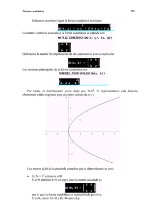 Formas cuadráticas                                                           155


       Editamos en primer lugar la forma cuadrática mediante


La matriz simétrica asociada a la forma cuadrática se calcula con




Definamos la matriz S6 dependiente de dos parámetros con la expresión



Los menores principales de la forma cuadrática son




    Por tanto, el determinante viene dado por 2a-b2. Si representamos esta función,
obtenemos varias regiones para distintos valores de a y b




   Los puntos (a,b) de la parábola cumplen que el determinante es cero.

   •   Si 2a = b2 entonces a≥0.
       Si a=0 también b=0, en cuyo caso la matriz asociada es



       por lo que la forma cuadrática es semidefinida positiva.
       Si a>0, como D1>0 y D2=0 será s.d.p.
 