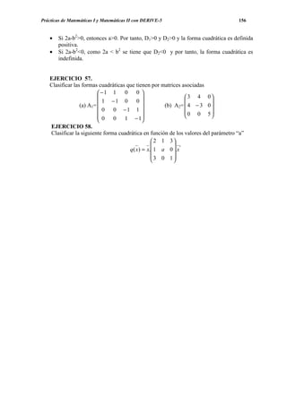 Prácticas de Matemáticas I y Matemáticas II con DERIVE-5                             156


    •   Si 2a-b2>0, entonces a>0. Por tanto, D1>0 y D2>0 y la forma cuadrática es definida
        positiva.
    •   Si 2a-b2<0, como 2a < b2 se tiene que D2<0 y por tanto, la forma cuadrática es
        indefinida.


    EJERCICIO 57.
    Clasificar las formas cuadráticas que tienen por matrices asociadas
                          −1 1      0     0
                                                              3 4 0
                           1 −1 0         0                             
                  (a) A1=                            (b) A2=  4 − 3 0 
                            0   0 −1 1                          0 0 5
                                                                        
                          0    0 1 − 1      
                          
    EJERCICIO 58.
    Clasificar la siguiente forma cuadrática en función de los valores del parámetro “a”
                                                   2 1 3
                                                           t
                                       q ( x) = x. 1 a 0 .x
                                                  3 0 1
                                                          
 