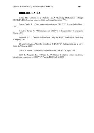 Prácticas de Matemáticas I y Matemáticas II con DERIVE-5                          157



        BIBLIOGRAFÍA
     Berry, J.S., Graham, E. y Watkins, A.J.P. “Learning Mathematics Trhough
DERIVE”, Ellis Horwood series un Math. and its applicaciones, 1993.

        Castro Chadid, I,., “Cómo hacer matemáticas con DERIVE”, Reverté Colombiana,
1992.

      González Pareja, A., “Matemáticas con DERIVE en la economía y la empresa”,
Rama, 1995.

     Leinbach, L.C., “Calculus Laboratorios Using DERIVE”, Wadsworth Publishing
Company, 1991.

        Llorens Fuster, J.L., “Introducción al uso de DERIVE”, Publicaciones de la Univ.
Polit. de Valencia, 1993.

        Garcia, A y otros, “Prácticas de Matemáticas con DERIVE”, Clagsa, 1994.

        Sanz, P., Vázquez, F.J. y Ortega, P., “Problemas de álgebra lineal: cuestiones,
ejercicios y tratamiento en DERIVE”, Prentice Hall, Madrid, 1998.
 