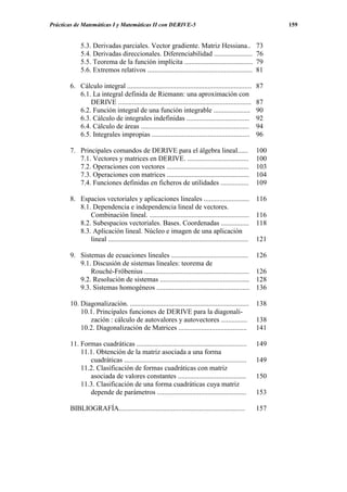 Prácticas de Matemáticas I y Matemáticas II con DERIVE-5                                                      159


            5.3. Derivadas parciales. Vector gradiente. Matriz Hessiana..                               73
            5.4. Derivadas direccionales. Diferenciabilidad ......................                      76
            5.5. Teorema de la función implícita .......................................                79
            5.6. Extremos relativos ............................................................        81

       6. Cálculo integral .......................................................................      87
          6.1. La integral definida de Riemann: una aproximación con
              DERIVE ............................................................................       87
          6.2. Función integral de una función integrable .....................                         90
          6.3. Cálculo de integrales indefinidas ....................................                   92
          6.4. Cálculo de áreas ..............................................................          94
          6.5. Integrales impropias ........................................................            96

       7. Principales comandos de DERIVE para el álgebra lineal......                                   100
          7.1. Vectores y matrices en DERIVE. ...................................                       100
          7.2. Operaciones con vectores ...............................................                 103
          7.3. Operaciones con matrices ...............................................                 104
          7.4. Funciones definidas en ficheros de utilidades ................                           109

       8. Espacios vectoriales y aplicaciones lineales ..........................                       116
          8.1. Dependencia e independencia lineal de vectores.
              Combinación lineal. .........................................................             116
          8.2. Subespacios vectoriales. Bases. Coordenadas ................                             118
          8.3. Aplicación lineal. Núcleo e imagen de una aplicación
              lineal ................................................................................   121

       9. Sistemas de ecuaciones lineales ............................................                  126
          9.1. Discusión de sistemas lineales: teorema de
              Rouché-Fröbenius ............................................................             126
          9.2. Resolución de sistemas ...................................................               128
          9.3. Sistemas homogéneos .....................................................                136

       10. Diagonalización. ....................................................................        138
           10.1. Principales funciones de DERIVE para la diagonali-
              zación : cálculo de autovalores y autovectores ...............                            138
           10.2. Diagonalización de Matrices .......................................                    141

       11. Formas cuadráticas ...............................................................           149
           11.1. Obtención de la matriz asociada a una forma
              cuadráticas ......................................................................        149
           11.2. Clasificación de formas cuadráticas con matriz
              asociada de valores constantes .......................................                    150
           11.3. Clasificación de una forma cuadráticas cuya matriz
              depende de parámetros ...................................................                 153

       BIBLIOGRAFÍA........................................................................             157
 
