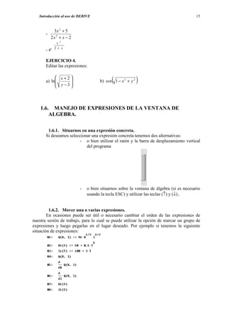 Introducción al uso de DERIVE                                                        15


            3x 2 + 5
       -
           2x 2 + x − 2
              x3

       -e    2 + x


       EJERCICIO 4.
       Editar las expresiones:

             x+2
       a) ln     
             y −3                        (
                                     b) sen 1 − x 2 + y 2   )
                 



    1.6. MANEJO DE EXPRESIONES DE LA VENTANA DE
        ALGEBRA.

        1.6.1. Situarnos en una expresión concreta.
       Si deseamos seleccionar una expresión concreta tenemos dos alternativas:
                        - o bien utilizar el ratón y la barra de desplazamiento vertical
                            del programa




                          -   o bien situarnos sobre la ventana de álgebra (si es necesario
                              usando la tecla ESC) y utilizar las teclas (↑) y (↓)..


         1.6.2. Mover una o varias expresiones.
        En ocasiones puede ser útil o necesario cambiar el orden de las expresiones de
nuestra sesión de trabajo, para lo cual se puede utilizar la opción de marcar un grupo de
expresiones y luego pegarlas en el lugar deseado. Por ejemplo si tenemos la siguiente
situación de expresiones:
 